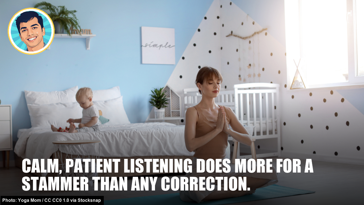 Calm, patient listening does more for a stammer than any correction. Calm, patient listening does more for a stammer than any correction.